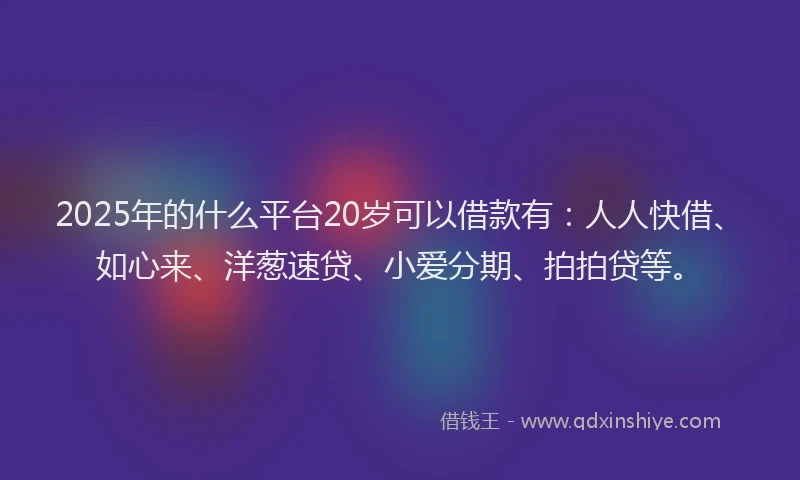2025年的什么平台20岁可以借款有：人人快借、如心来、洋葱速贷、小爱分期、拍拍贷等。