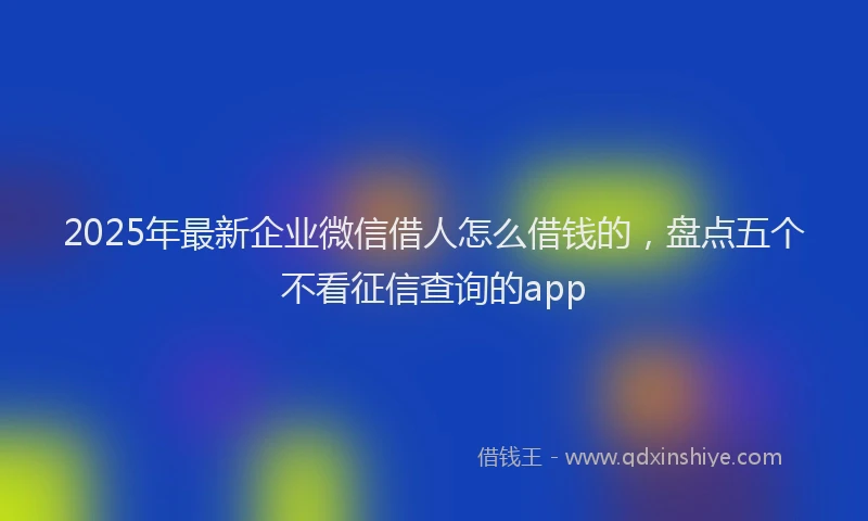 2025年最新企业微信借人怎么借钱的，盘点五个不看征信查询的app