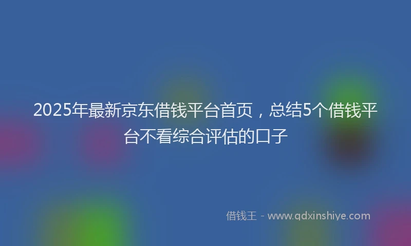 2025年最新京东借钱平台首页，总结5个借钱平台不看综合评估的口子