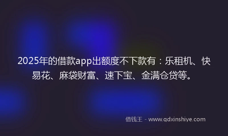 2025年的借款app出额度不下款有：乐租机、快易花、麻袋财富、速下宝、金满仓贷等。