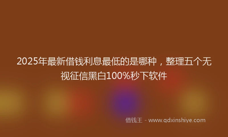 2025年最新借钱利息最低的是哪种，整理五个无视征信黑白100%秒下软件