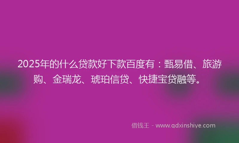 2025年的什么贷款好下款百度有：甄易借、旅游购、金瑞龙、琥珀信贷、快捷宝贷融等。