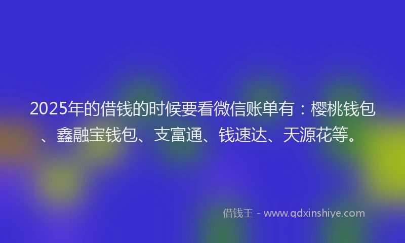 2025年的借钱的时候要看微信账单有：樱桃钱包、鑫融宝钱包、支富通、钱速达、天源花等。