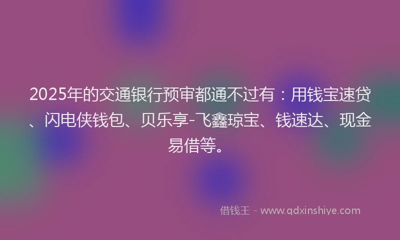 2025年的交通银行预审都通不过有：用钱宝速贷、闪电侠钱包、贝乐享-飞鑫琼宝、钱速达、现金易借等。