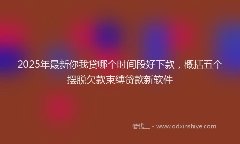2025年最新你我贷哪个时间段好下款，概括五个摆脱欠款束缚贷款新软件