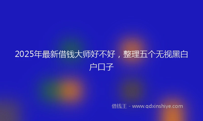2025年最新借钱大师好不好，整理五个无视黑白户口子