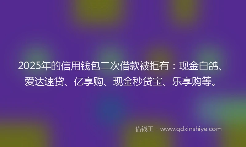 2025年的信用钱包二次借款被拒有：现金白鸽、爱达速贷、亿享购、现金秒贷宝、乐享购等。