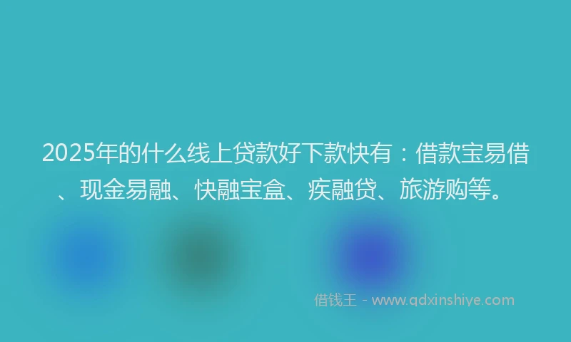 2025年的什么线上贷款好下款快有：借款宝易借、现金易融、快融宝盒、疾融贷、旅游购等。