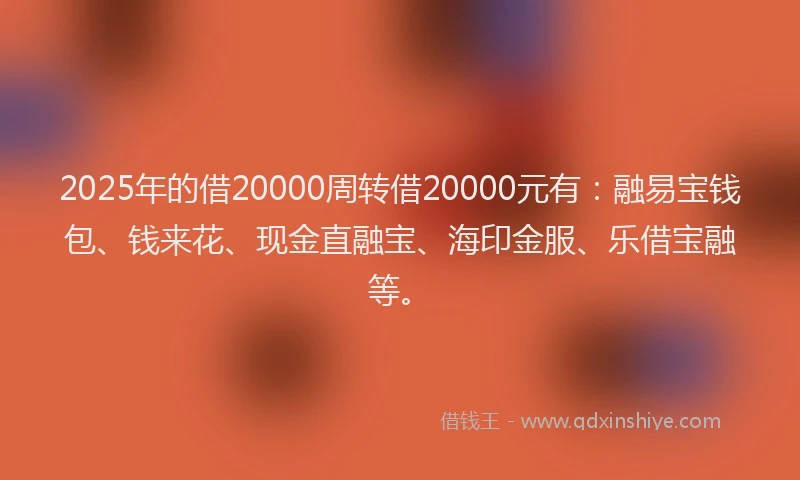 2025年的借20000周转借20000元有：融易宝钱包、钱来花、现金直融宝、海印金服、乐借宝融等。