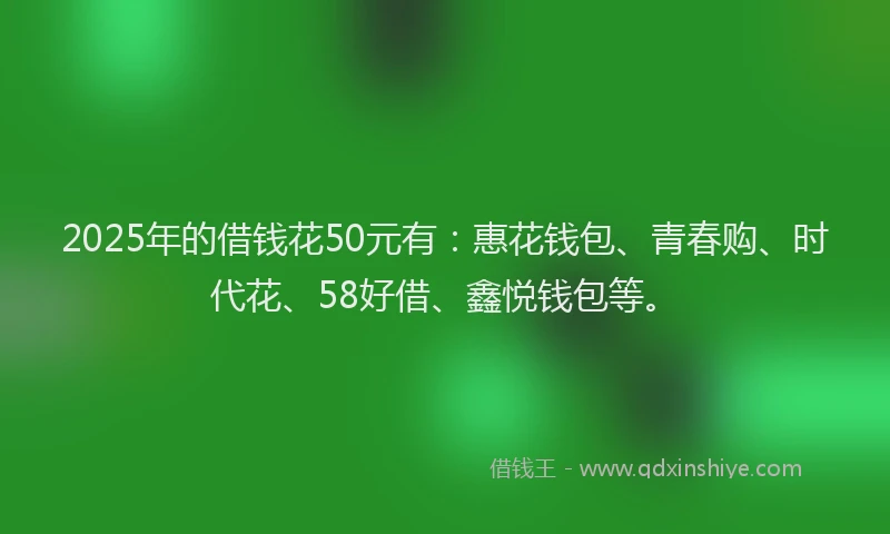 2025年的借钱花50元有：惠花钱包、青春购、时代花、58好借、鑫悦钱包等。