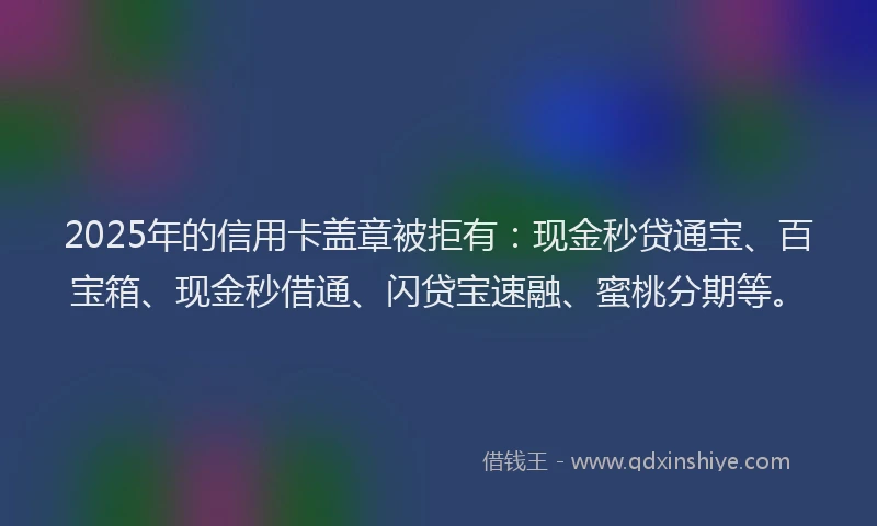2025年的信用卡盖章被拒有：现金秒贷通宝、百宝箱、现金秒借通、闪贷宝速融、蜜桃分期等。