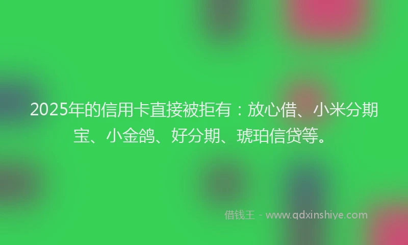2025年的信用卡直接被拒有：放心借、小米分期宝、小金鸽、好分期、琥珀信贷等。