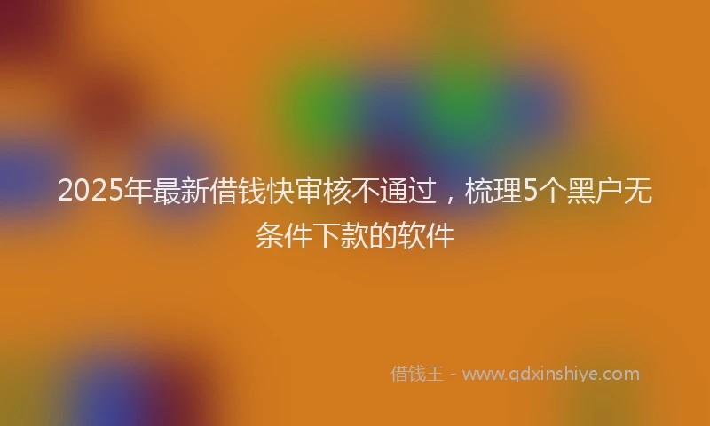 2025年最新借钱快审核不通过，梳理5个黑户无条件下款的软件