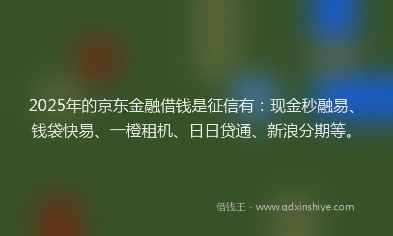2025年的京东金融借钱是征信有：现金秒融易、钱袋快易、一橙租机、日日贷通、新浪分期等。
