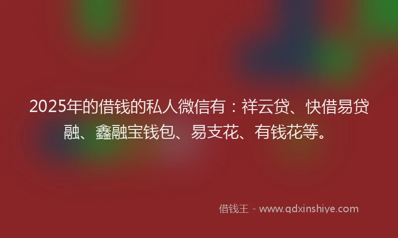 2025年的借钱的私人微信有：祥云贷、快借易贷融、鑫融宝钱包、易支花、有钱花等。