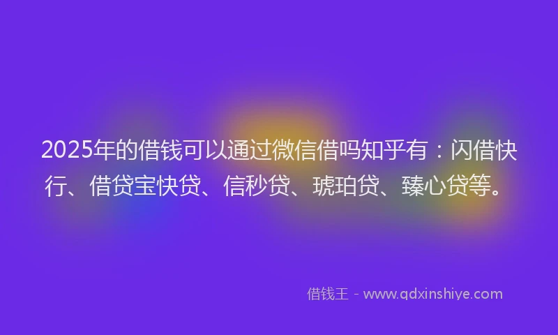 2025年的借钱可以通过微信借吗知乎有：闪借快行、借贷宝快贷、信秒贷、琥珀贷、臻心贷等。