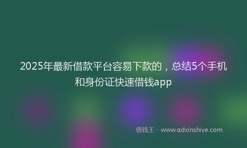 2025年最新借款平台容易下款的，总结5个手机和身份证快速借钱app