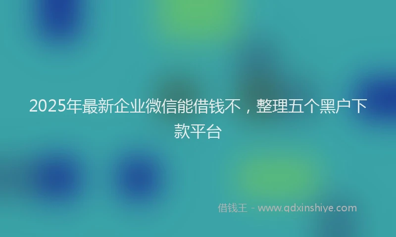 2025年最新企业微信能借钱不，整理五个黑户下款平台