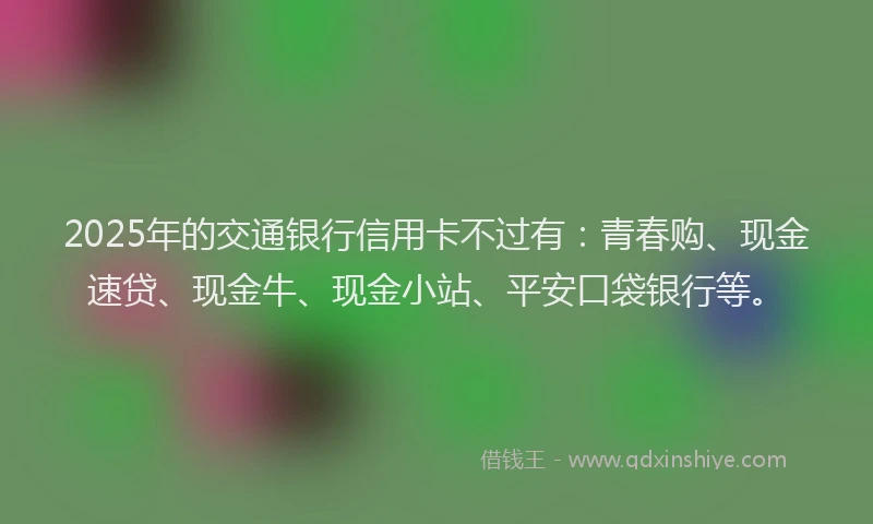 2025年的交通银行信用卡不过有：青春购、现金速贷、现金牛、现金小站、平安口袋银行等。