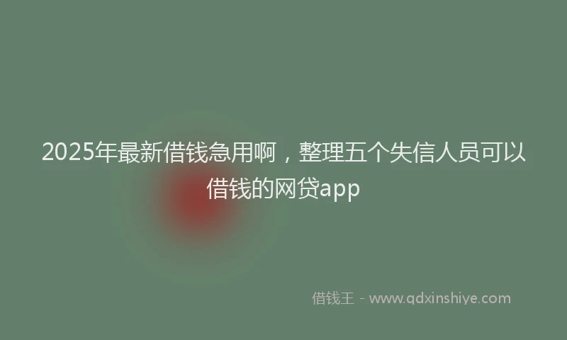 2025年最新借钱急用啊，整理五个失信人员可以借钱的网贷app