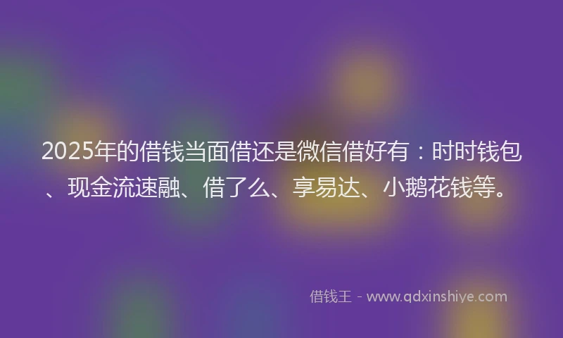 2025年的借钱当面借还是微信借好有：时时钱包、现金流速融、借了么、享易达、小鹅花钱等。