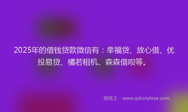 2025年的借钱贷款微信有：幸福贷、放心借、优投易贷、橘若租机、森森借呗等。