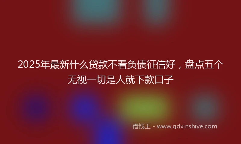 2025年最新什么贷款不看负债征信好，盘点五个无视一切是人就下款口子