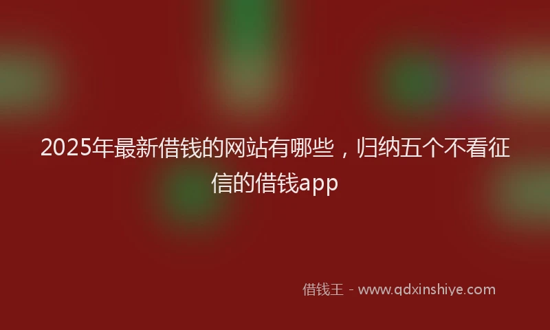 2025年最新借钱的网站有哪些，归纳五个不看征信的借钱app