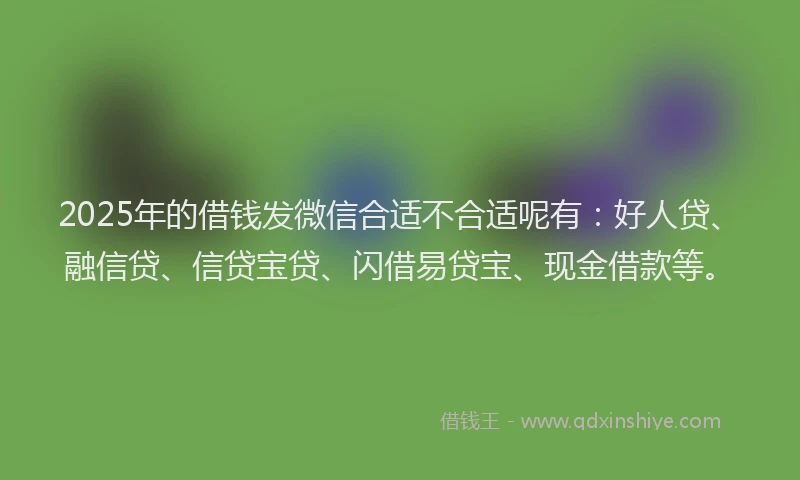 2025年的借钱发微信合适不合适呢有：好人贷、融信贷、信贷宝贷、闪借易贷宝、现金借款等。