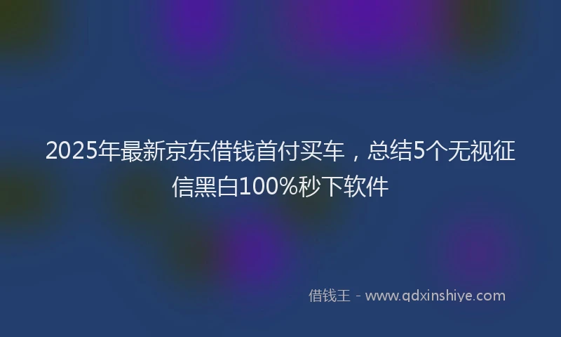 2025年最新京东借钱首付买车，总结5个无视征信黑白100%秒下软件