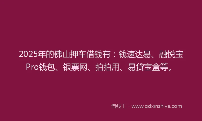 2025年的佛山押车借钱有：钱速达易、融悦宝Pro钱包、银票网、拍拍用、易贷宝盒等。
