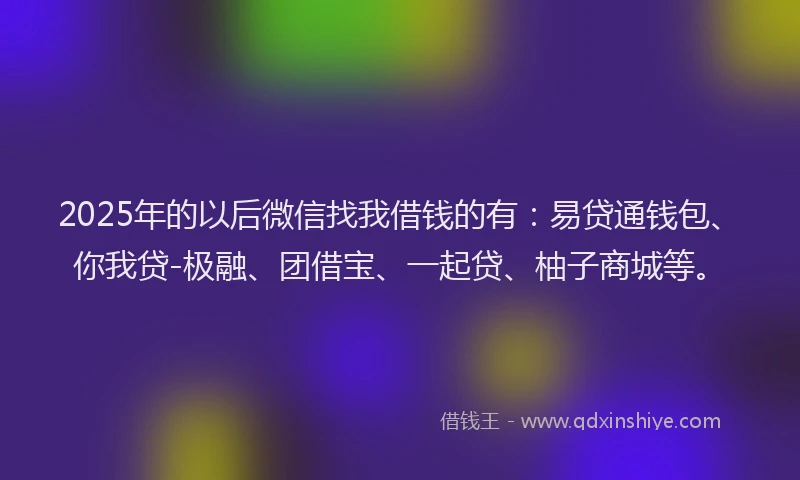 2025年的以后微信找我借钱的有：易贷通钱包、你我贷-极融、团借宝、一起贷、柚子商城等。