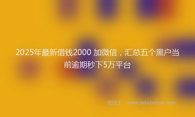 2025年最新借钱2000 加微信，汇总五个黑户当前逾期秒下5万平台