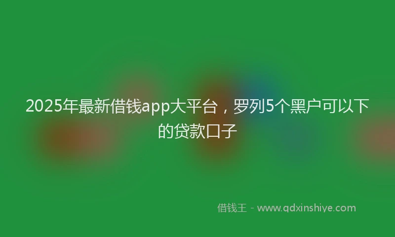 2025年最新借钱app大平台，罗列5个黑户可以下的贷款口子