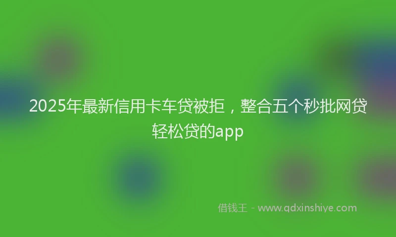 2025年最新信用卡车贷被拒，整合五个秒批网贷轻松贷的app