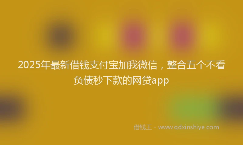 2025年最新借钱支付宝加我微信，整合五个不看负债秒下款的网贷app