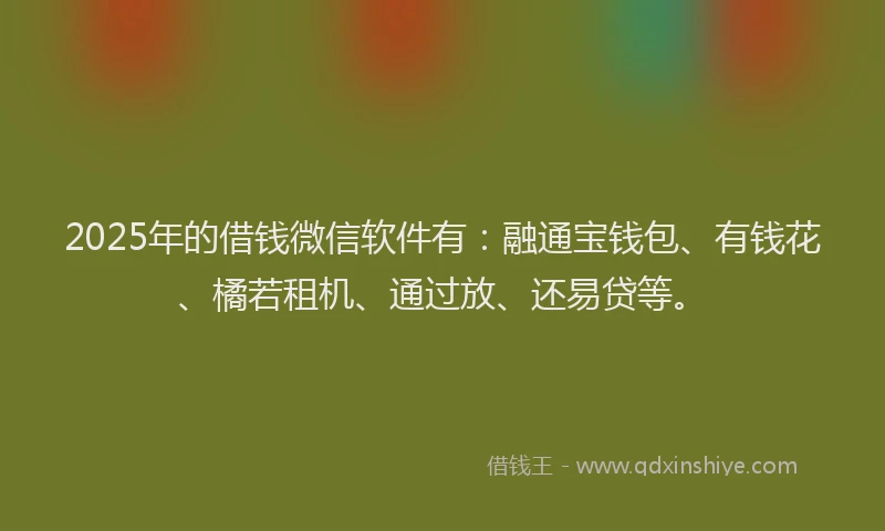 2025年的借钱微信软件有：融通宝钱包、有钱花、橘若租机、通过放、还易贷等。
