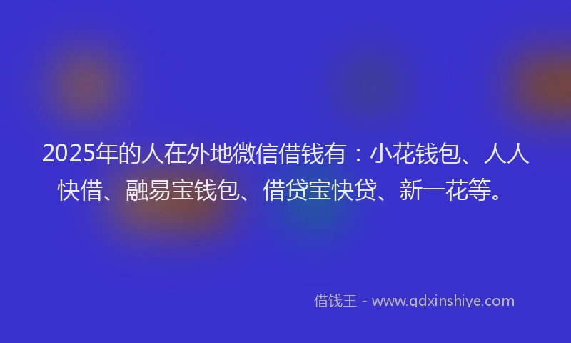 2025年的人在外地微信借钱有：小花钱包、人人快借、融易宝钱包、借贷宝快贷、新一花等。