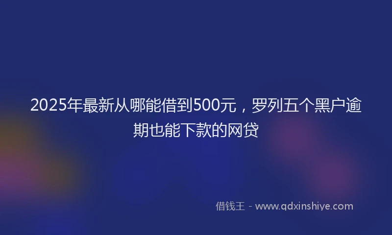 2025年最新从哪能借到500元，罗列五个黑户逾期也能下款的网贷