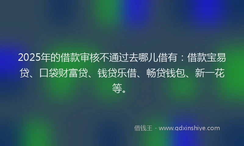 2025年的借款审核不通过去哪儿借有：借款宝易贷、口袋财富贷、钱贷乐借、畅贷钱包、新一花等。