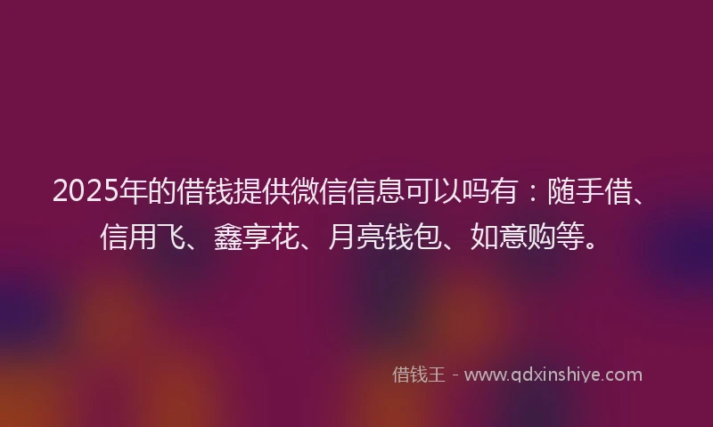 2025年的借钱提供微信信息可以吗有：随手借、信用飞、鑫享花、月亮钱包、如意购等。