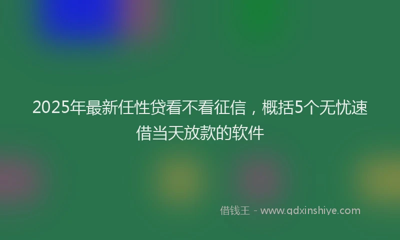 2025年最新任性贷看不看征信，概括5个无忧速借当天放款的软件