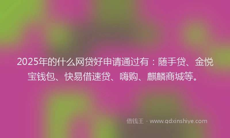 2025年的什么网贷好申请通过有：随手贷、金悦宝钱包、快易借速贷、嗨购、麒麟商城等。