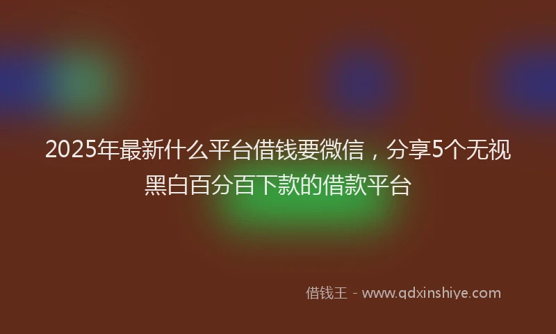 2025年最新什么平台借钱要微信，分享5个无视黑白百分百下款的借款平台