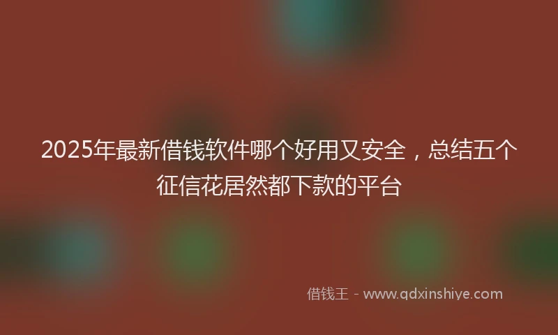 2025年最新借钱软件哪个好用又安全，总结五个征信花居然都下款的平台