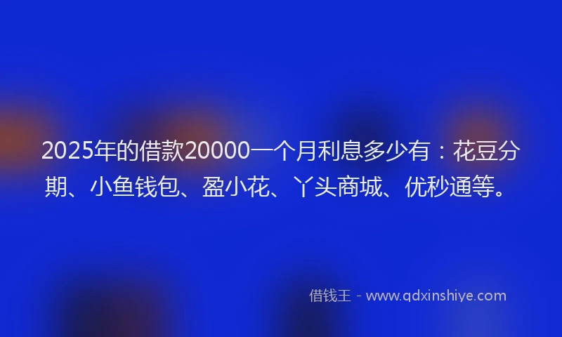 2025年的借款20000一个月利息多少有：花豆分期、小鱼钱包、盈小花、丫头商城、优秒通等。