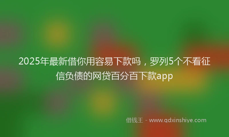 2025年最新借你用容易下款吗，罗列5个不看征信负债的网贷百分百下款app