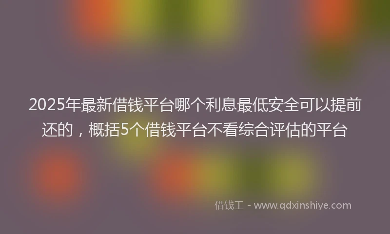 2025年最新借钱平台哪个利息最低安全可以提前还的，概括5个借钱平台不看综合评估的平台