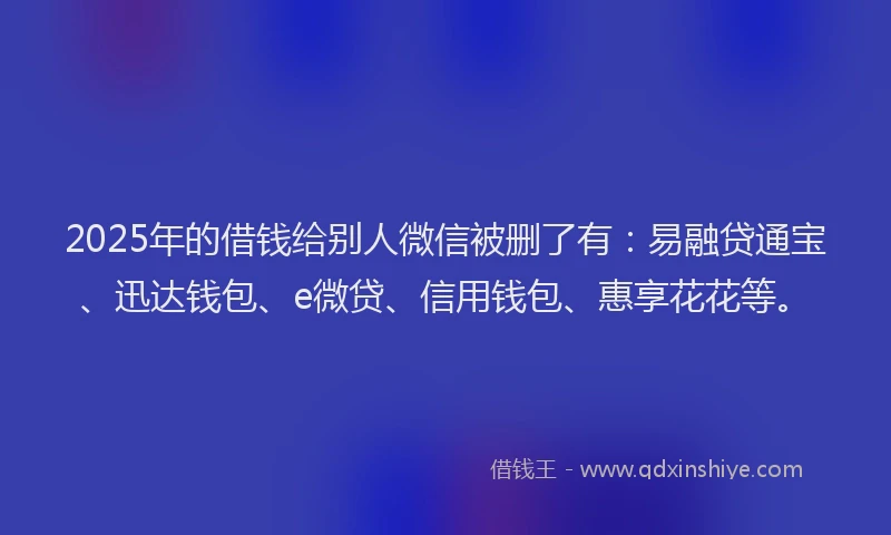 2025年的借钱给别人微信被删了有：易融贷通宝、迅达钱包、e微贷、信用钱包、惠享花花等。