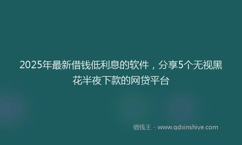 2025年最新借钱低利息的软件，分享5个无视黑花半夜下款的网贷平台
